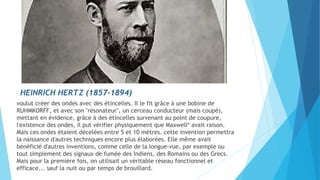 HEINRICH HERTZ (1857-1894) 
voulut créer des ondes avec des étincelles. Il le fit grâce à une bobine de 
RUHMKORFF, et avec son "résonateur", un cerceau conducteur (mais coupé), 
mettant en évidence, grâce à des étincelles survenant au point de coupure, 
l'existence des ondes, il put vérifier physiquement que Maxwell* avait raison. 
Mais ces ondes étaient décelées entre 5 et 10 mètres. cette invention permettra 
la naissance d'autres techniques encore plus élaborées. Elle même avait 
bénéficié d'autres inventions, comme celle de la longue-vue, par exemple ou 
tout simplement des signaux de fumée des Indiens, des Romains ou des Grecs. 
Mais pour la première fois, on utilisait un véritable réseau fonctionnel et 
efficace... sauf la nuit ou par temps de brouillard. 
 