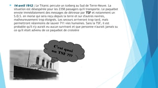  1144 aavvrriill 11991122 : Le Titanic percute un iceberg au Sud de Terre-Neuve. La 
situation est désespérée pour les 2358 passagers qu'il transporte. Le paquebot 
envoie immédiatement des messages de détresse par TTSSFF et notamment un 
S.O.S. en morse qui sera reçu depuis la terre et sur d'autres navires, 
malheureusement trop éloignés. Les secours arriveront trop tard, mais 
permettront néanmoins de sauver 711 vies humaines. Sans la TSF, il est 
probable qu'il n'y aurait eu aucun survivant et que personne n'aurait jamais su 
ce qu'il était advenu de ce paquebot de croisière 
C’est quoi 
un TSF ??? 
 