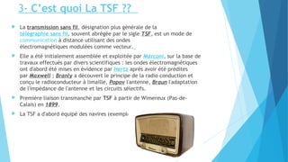 3- C’est quoi La TSF ?? 
 La transmission sans fil, désignation plus générale de la 
télégraphie sans fil, souvent abrégée par le sigle TSF, est un mode de 
communication à distance utilisant des ondes 
électromagnétiques modulées comme vecteur. 
 Elle a été initialement assemblée et exploitée par Marconi, sur la base de 
travaux effectués par divers scientifiques : les ondes électromagnétiques 
ont d'abord été mises en évidence par Hertz après avoir été prédites 
par Maxwell ; Branly a découvert le principe de la radio conduction et 
conçu le radioconducteur à limaille, Popov l'antenne, Braun l'adaptation 
de l'impédance de l'antenne et les circuits sélectifs. 
 Première liaison transmanche par TSF à partir de Wimereux (Pas-de- 
Calais) en 1899. 
 La TSF a d'abord équipé des navires (exemple du titanic) 
 