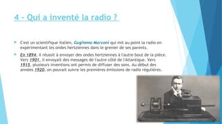 4 - Qui a inventé la radio ? 
 C'est un scientifique italien, Gugliemo Marconi qui mit au point la radio en 
expérimentant les ondes hertziennes dans le grenier de ses parents. 
 En 1894, il réussit à envoyer des ondes hertziennes à l'autre bout de la pièce. 
Vers 1901, il envoyait des messages de l'autre côté de l'Atlantique. Vers 
1915, plusieurs inventions ont permis de diffuser des sons. Au début des 
années 1920, on pouvait suivre les premières émissions de radio régulières. 
 