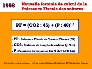 1998

Nouvelle formule de calcul de la
Puissance Fiscale des voitures

PF = (CO2 : 45) + (P : 40)1,6
. PF : Puissance Fisc...