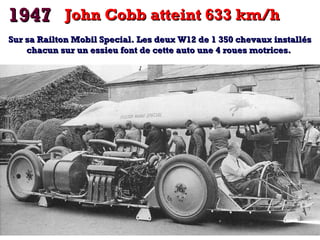 1947 John Cobb atteint 633 km/h
Sur sa Railton Mobil Special. Les deux W12 de 1 350 chevaux installés
chacun sur un essieu font de cette auto une 4 roues motrices.

 