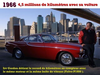 1966 4,5 millions de kilomètres avec sa voiture

Irv Gordon détient le record de kilomètres au compteur avec
le même moteur et la même boîte de vitesse (Volvo P1800 ).

 