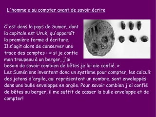 L'homme a su compter avant de savoir écrire C'est dans le pays de Sumer, dont la capitale est Uruk, qu'apparaît la première forme d'écriture.  Il s'agit alors de conserver une trace des comptes : « si je confie mon troupeau à un berger, j'ai  besoin de savoir combien de bêtes je lui aie confié. » Les Sumériens inventent donc un système pour compter, les calculi: des jetons d'argile, qui représentent un nombre, sont enveloppés dans une bulle enveloppe en argile. Pour savoir combien j'ai confié de bêtes au berger, il me suffit de casser la bulle enveloppe et de compter! 