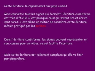 Cette écriture se répand alors aux pays voisins. Mais connaître tous les signes qui forment l'écriture cunéiforme est très difficile. C'est pourquoi ceux qui savent lire et écrire sont rares. C'est même un métier de connaître cette écriture, métier pratiqué par les  scribes. Mais cette écriture est tellement complexe qu'elle va finir par disparaître. Dans l'écriture cunéiforme, les signes peuvent représenter un son, comme pour un rébus, ce qui facilite l'écriture 