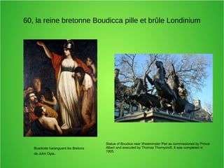 60, la reine bretonne Boudicca pille et brûle Londinium
Boadicée haranguant les Bretons
de John Opie.
Statue of Boudica near Westminster Pier as commissioned by Prince
Albert and executed by Thomas Thornycroft. It was completed in
1905.
 