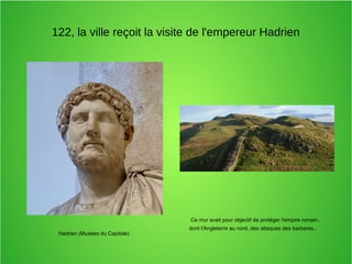 122, la ville reçoit la visite de l'empereur Hadrien
Hadrien (Musées du Capitole)
Ce mur avait pour objectif de protéger l'empire romain,
dont l'Angleterre au nord, des attaques des barbares.
 