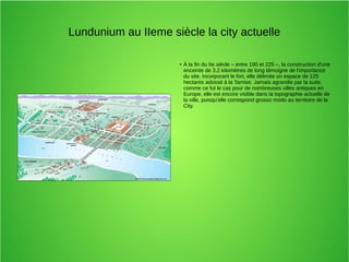 Lundunium au IIeme siècle la city actuelle
●
À la fin du IIe siècle – entre 190 et 225 –, la construction d'une
enceinte de 3,2 kilomètres de long témoigne de l'importance
du site. Incorporant le fort, elle délimite un espace de 125
hectares adossé à la Tamise. Jamais agrandie par la suite,
comme ce fut le cas pour de nombreuses villes antiques en
Europe, elle est encore visible dans la topographie actuelle de
la ville, puisqu'elle correspond grosso modo au territoire de la
City.
 