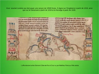 Knut soumet Londres qui doit payer une rançon de 10500 livres. Il règne sur l'Angleterre à partir de 1016, ainsi
que sur le Danemark à partir de 1018 et la Norvège à partir de 1028.
L'affrontement entre Edmond Côte-de-Fer et Cnut vu par Matthieu Paris au XIIIe siècle.
 
