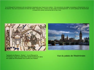 le roi Edouard le Confesseur prit une décision importante pour l'avenir de Londres : il fit reconstruire une église monastique à Westminster et s'y
fit enterrer. Tous ses successeurs en firent de même. Depuis lors, Londres eut deux pôles de développement : le centre politique de Westminster
à l'ouest et le centre commercial de la City à l'est.
Tapisserie de Bayeux - Scène 1 : le roi Édouard le
Confesseur reçoit son beau-frère Harold Godwinson dans
son palais de Winchester et lui confie une mission.
Vue du palais de Westminster.
 