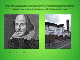 Le théâtre du Globe à Londres est célèbre pour avoir abrité de nombreuses représentations des pièces de William Shakespeare et
pour avoir brûlé accidentellement lors d'une de ses dernières pièces. Le 29 juin 1613, la bourre enflammée d'un canon de théâtre,
utilisé pour des effets spéciaux, mit le feu au toit de chaume et l'incendie ravagea rapidement tout le bâtiment. Il fut reconstruit à
l'identique non loin de son emplacement d'origine en 1996. Son nom actuel est Shakespeare's Globe.
Unique portrait reconnu de William Shakespeare.
 