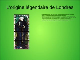L'origine légendaire de Londres
● Geoffroy de Monmouth (vers 1100 -1155), est un évêque et historien anglo-normand au
service du roi Henri Ier d'Angleterre du monastère de Glastonbury.
●
L’Historia regum Britanniae de Geoffroy de Monmouth a popularisé une légende médiévale
attribuant la fondation de Londres au Troyen Brutus (petit-fils d’Énée). La ville aurait ainsi été
appelée Troia Nova ou la « nouvelle Troie », qui se transforma en Trinovantum.
● Les Trinovantes sont le peuple d'origine belge qui habitait sur l'emplacement avant les
Romains. Le roi Lud renomma la ville en kaer-Lud, ce qui donna Londres.
 