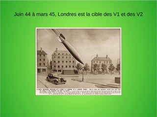Juin 44 à mars 45, Londres est la cible des V1 et des V2
 