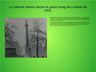 La colonne Nelson durant le grand smog de Londres de
1952.
● Le grand smog de Londres (en anglais, The Great Smog ou Big Smoke : « la grande fumée »)
de 1952 est le smog particulièrement dense qui recouvrit Londres durant la période allant du
vendredi 5 au mardi 9 décembre 1952, considéré comme la pire pollution atmosphérique de
toute l'histoire du Royaume-Uni.
●
Les premiers comptes rendus avaient laissé penser que 4 000 personnes avaient connu une
mort prématurée du fait du smog, qui aurait également rendu malades 100 000 personnes, mais
des recherches plus récentes ont montré que le nombre de morts liées au smog était sous-
estimé ; il serait nettement plus élevé, de l'ordre de 12 000 morts
 