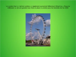 Le London Eye (« L'œil de Londres »), également surnommé Millennium Wheel (ou « Roue du
millénaire »), est une grande roue mise en place à Londres pour les festivités de l'an 2000
 