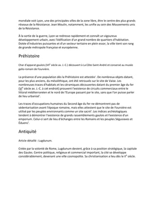 mondiale voit Lyon, une des principales villes de la zone libre, être le centre des plus grands
réseaux de la Résistance. Jean Moulin, notamment, les unifie au sein des Mouvements unis
de la Résistance.

À la sortie de la guerre, Lyon se redresse rapidement et connaît un vigoureux
développement urbain, avec l'édification d'un grand nombre de quartiers d'habitation.
Dotée d'industries puissantes et d'un secteur tertiaire en plein essor, la ville tient son rang
de grande métropole française et européenne.

Préhistoire
Char d'apparat gaulois (VIIe siècle av. J.-C.) découvert à La Côte-Saint-André et conservé au musée
gallo-romain de Fourvière.

La présence d'une population dès la Préhistoire est attestée1. De nombreux objets datant,
pour les plus anciens, du mésolithique, ont été retrouvés sur le site de Vaise. Les
nombreuses traces d'habitats et les céramiques découvertes datant du premier âge du fer
(VIe siècle av. J.-C. à cet endroit) prouvent l'existence de circuits commerciaux entre le
littoral méditerranéen et le nord de l'Europe passant par le site, sans que l'on puisse parler
de lieu urbanisé2.

Les traces d'occupations humaines du Second âge du fer ne démontrent pas de
sédentarisation avant l'époque romaine, mais elles attestent que le site de Fourvière est
utilisé par les peuples environnants comme un site sacré3. Les indices archéologiques
tendent à démontrer l'existence de grands rassemblements gaulois et l'existence d'un
emporium. Celui-ci sert de lieu d'échanges entre les Romains et les peuples Ségusiaves et
Éduens4.

Antiquité
Article détaillé : Lugdunum.

Créée par la volonté de Rome, Lugdunum devient, grâce à sa position stratégique, la capitale
des Gaules. Centre politique, religieux et commercial important, la cité se développe
considérablement, devenant une ville cosmopolite. Sa christianisation a lieu dès le IIe siècle.
 