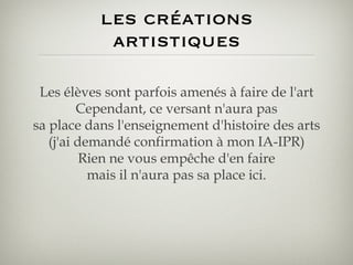 les créations artistiques Les élèves sont parfois amenés à faire de l'art Cependant, ce versant n'aura pas sa place dans l'enseignement d'histoire des arts (j'ai demandé confirmation à mon IA-IPR) Rien ne vous empêche d'en faire mais il n'aura pas sa place ici. 