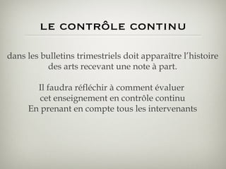 le contrôle continu dans les bulletins trimestriels doit apparaître l’histoire des arts recevant une note à part. Il faudra réfléchir à comment évaluer  cet enseignement en contrôle continu En prenant en compte tous les intervenants 