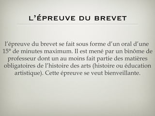 l’épreuve du brevet l’épreuve du brevet se fait sous forme d’un oral d’une  15° de minutes maximum. Il est mené par un binôme de professeur dont un au moins fait partie des matières obligatoires de l’histoire des arts (histoire ou éducation artistique). Cette épreuve se veut bienveillante. 