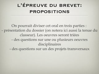 l’épreuve du brevet: propositions On pourrait diviser cet oral en trois parties :  - présentation du dossier (on notera ici aussi la tenue du classeur). Les oeuvres seront triées - des questions sur une ou plusieurs oeuvres disciplinaires - des questions sur un des projets transversaux 