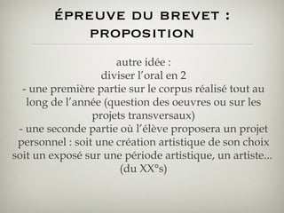 épreuve du brevet : proposition autre idée : diviser l’oral en 2 - une première partie sur le corpus réalisé tout au long de l’année (question des oeuvres ou sur les projets transversaux) - une seconde partie où l’élève proposera un projet personnel : soit une création artistique de son choix soit un exposé sur une période artistique, un artiste...  (du XX°s) 