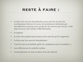 reste à faire :  le choix des oeuvres disciplinaires pour tous les niveaux (le coordonateur relèvera les noms des professeurs intéressés qui travailleront en groupe pour proposer des oeuvres par niveau. Cette liste d’oeuvre sera remise à Mlle Bertrand) le support le choix des projets transversaux et les oeuvres qu’ils supposent la fiche type des oeuvres disciplinaires l’oral du brevet (modalité, grille de compétence pour la notation...) une réflexion sur le contrôle continu éventuellement, la mise en place d’un site internet 