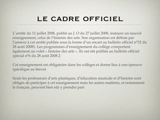 le cadre officiel L’arrêté du 11 juillet 2008, publié au J. O du 27 juillet 2008, instaure un nouvel enseignement, celui de l’histoire des arts. Son organisation est définie par l’annexe à cet arrêté publiée sous la forme d’un encart au bulletin officiel n°32 du 28 août 20081. Les programmes d’enseignement du collège comportent également un volet « histoire des arts ». Ils ont été publiés au bulletin officiel spécial n°6 du 28 août 2008.2 Cet enseignement est obligatoire dans les collèges et donne lieu à une épreuve spécifique au brevet Seuls les professeurs d’arts plastiques, d’éducation musicale et d’histoire sont obligés de participer à cet enseignement mais les autres matières, et notamment le français, peuvent bien sûr y prendre part 