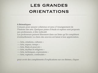 les grandes orientations 6 thématiques Conçues pour assurer cohérence et sens à l’enseignement de l’histoire des arts. Quelques pistes d’étude et repères sont proposés aux professeurs, à titre indicatif. Les professeurs puisent librement dans ces listes qu’ils complètent éventuellement. Le choix des œuvres est laissé à leur appréciation. - « Arts, créations, cultures »  - « Arts, espace, temps »  - « Arts, Etats et pouvoir »  - « Arts, mythes et religions »  - « Arts, techniques, expressions »  - « Arts, ruptures, continuités » pour avoir des compléments d’explications sur ces thèmes, cliquer  ici 