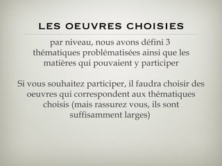 les oeuvres choisies par niveau, nous avons défini 3  thématiques problématisées ainsi que les matières qui pouvaient y participer Si vous souhaitez participer, il faudra choisir des oeuvres qui correspondent aux thématiques choisis (mais rassurez vous, ils sont suffisamment larges)  