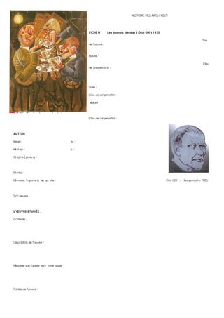 HISTOIRE DES ARTS ( HIST)




                                                 FICHE N°       Les joueurs de skat ( Otto DIX ) 1920

                                                                                                                                  Titre
                                                 de l’œuvre :


                                                 Nature :

                                                                                                                                   Lieu
                                                 de conservation :




                                                 Date :

                                                 Lieu de conservation

                                                 Nature :




                                                 Lieu de conservation :




AUTEUR

Né en :                                    à :

Mort en :                                  à :

Origine ( parents ) :




Etudes :

Moments importants de sa vie :                                                                           Otto DIX « Autoportrait » 1925




Son oeuvre :




L’ŒUVRE ETUDIÉE :

Contexte :




Description de l’œuvre :




Message que l’auteur veut faire passer :




Portée de l’œuvre :
 