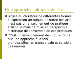 Une approche culturelle de l’art Située au carrefour de différentes formes d'expression artistique, l'histoire des arts n'est pas un enseignement de pratique artistique mais de mise en perspective historique de l'ensemble de ces pratiques. C'est un enseignement de culture fondé sur une approche à la fois pluridisciplinaire, transversale et sensible des œuvres  