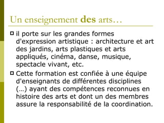 il porte sur les grandes formes d'expression artistique : architecture et art des jardins, arts plastiques et arts appliqués, cinéma, danse, musique, spectacle vivant, etc.  Cette formation est confiée à une équipe d'enseignants de différentes disciplines (…) ayant des compétences reconnues en histoire des arts et dont un des membres assure la responsabilité de la coordination.  Un enseignement  des  arts… 