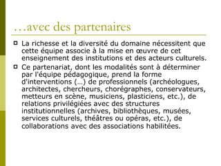 La richesse et la diversité du domaine nécessitent que cette équipe associe à la mise en œuvre de cet enseignement des institutions et des acteurs culturels.  Ce partenariat, dont les modalités sont à déterminer par l'équipe pédagogique, prend la forme d'interventions (…) de professionnels (archéologues, architectes, chercheurs, chorégraphes, conservateurs, metteurs en scène, musiciens, plasticiens, etc.), de relations privilégiées avec des structures institutionnelles (archives, bibliothèques, musées, services culturels, théâtres ou opéras, etc.), de collaborations   avec des associations habilitées.    … avec des partenaires  