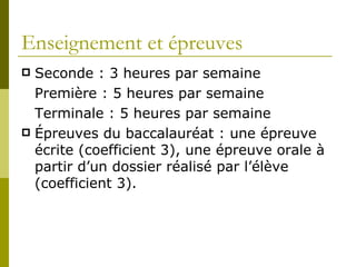 Enseignement et épreuves Seconde : 3 heures par semaine Première : 5 heures par semaine Terminale : 5 heures par semaine Épreuves du baccalauréat : une épreuve écrite (coefficient 3), une épreuve orale à partir d’un dossier réalisé par l’élève (coefficient 3).  