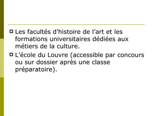 Les facultés d’histoire de l’art et les formations universitaires dédiées aux métiers de la culture.  L’école du Louvre (accessible par concours ou sur dossier après une classe préparatoire). 