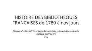 HISTOIRE DES BIBLIOTHEQUES 
FRANCAISES de 1789 à nos jours 
Diplôme d'université Techniques documentaires et médiation culturelle 
ISABELLE ANTONUTTI 
2014 
 