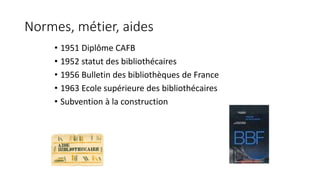 Normes, métier, aides 
• 1951 Diplôme CAFB 
• 1952 statut des bibliothécaires 
• 1956 Bulletin des bibliothèques de France...