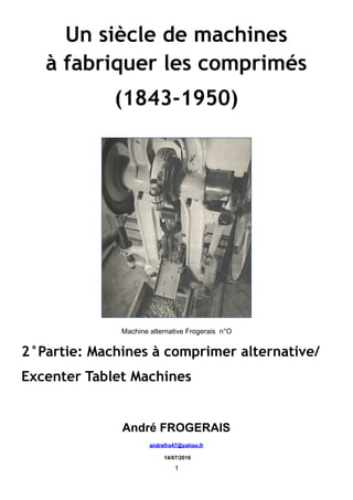 Un siècle de machines
à fabriquer les comprimés
(1843-1950)
Machine alternative Frogerais n°O
2°Partie: Machines à comprimer alternative/
Excenter Tablet Machines
André FROGERAIS
andrefro47@yahoo.fr
14/07/2016
1
 