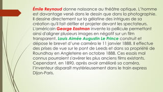 Émile Reynaud donne naissance au théâtre optique. L’homme
est davantage versé dans le dessin que dans la photographie.
Il dessine directement sur la gélatine des intrigues de sa
création qu'il fait défiler et projeter devant les spectateurs.
L'américain George Eastman invente la pellicule permettant
ainsi d'aligner plusieurs images en négatif sur un film
transparent. Louis Aimée Augustin Le Prince construit et
dépose le brevet d’une caméra le 11 janvier 1888. Il effectue
des prises de vue sur le pont de Leeds et dans sa propriété de
Roundhay en Angleterre en octobre 1888. Ces essais mal
connus pourraient s'avérer les plus anciens films existants.
Cependant, en 1890, après avoir amélioré sa caméra,
l’inventeur disparaît mystérieusement dans le train express
Dijon-Paris.
 
