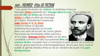 1902 : PREMIER film DE FICTION
7 ans après l'invention du cinéma, le réalisateur français
Georges Méliès présente son "Voyage dans la Lune". Pour réaliser ce
premier film de fiction de 14 minutes,
Méliès a utilisé un effet de montage
en 3 plans. Grandement inspiré par
Jules Vernes et H. G. Wells,
il met en scène un groupe
d’astronomes propulsé sur la Lune
dans une sorte de boulet de canon géant.
Par le biais de formidables effets spéciaux
et trucages, Georges Méliès réalise ce qui sera
considéré comme l’un des tout premiers films de
science-fiction. Le public fera un triomphe à cette œuvre qui ouvrira la
voie au grand spectacle cinématographique. 20 ans plus tard, ruiné et
oublié, le génial créateur finira sa vie en vendant de jouets à la gare
Montparnasse.
 