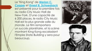 Le "King Kong" de Merian C.
Cooper et Ernest B. Schoedsack
est présenté pour la première fois
au radio City Music Hall de
New-York. D'une capacité de
6 200 places, le radio City Music
Hall est la plus grande salle du
monde. Le film remportera
un succès planétaire, et la scène
montrant King Kong escaladant
l'Empire State Building y sera pour
beaucoup.
 