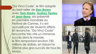 "Da Vinci Code", le film adapté
du best-seller de Dan Brown
avec Tom Hanks, Audrey Tautou
et Jean Reno, est présenté
en première mondiale au
Festival de Cannes. Il y est
accueilli par de virulents sifflets.
En revanche, "Da Vinci Code"
rencontre très vite un immense
succès dans le monde,
le film remportant environ 750
millions de dollars, en faisant le
20ème plus gros succès de tous les
temps.
 