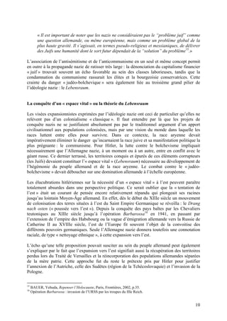 « Il est important de noter que les nazis ne considéraient pas le “problème juif” comme
une question allemande, ou même européenne, mais comme un problème global de la
plus haute gravité. Il s’agissait, en termes pseudo-religieux et messianiques, de délivrer
des Juifs une humanité dont le sort futur dépendait de la “solution” du problème15.»
L’association de l’antisémitisme et de l’anticommunisme en un seul et même concept permit
en outre à la propagande nazie de ratisser très large : la dénonciation du capitalisme financier
« juif » trouvait souvent un écho favorable au sein des classes laborieuses, tandis que la
condamnation du communisme rassurait les élites et la bourgeoisie conservatrices. Cette
crainte du danger « judéo-bolchevique » sera également liée au troisième grand pilier de
l’idéologie nazie : le Lebensraum.

La conquête d’un « espace vital » ou la théorie du Lebensraum
Les visées expansionnistes exprimées par l’idéologie nazie ont ceci de particulier qu’elles ne
relèvent pas d’un colonialisme « classique ». Il faut entendre par là que les projets de
conquête nazis ne se justifiaient absolument pas par le traditionnel argument d’un apport
civilisationnel aux populations colonisées, mais par une vision du monde dans laquelle les
races luttent entre elles pour survivre. Dans ce contexte, la race aryenne devait
impérativement éliminer le danger qu’incarnaient la race juive et sa manifestation politique la
plus prégnante : le communisme. Pour Hitler, la lutte contre le bolchevisme impliquait
nécessairement que l’Allemagne nazie, à un moment ou à un autre, entre en conflit avec le
géant russe. Ce dernier terrassé, les territoires conquis et épurés de ces éléments corrupteurs
(les Juifs) devaient constituer l’« espace vital » (Lebensraum) nécessaire au développement de
l’hégémonie du peuple allemand et de la race aryenne. Le combat contre le « judéobolchevisme » devait déboucher sur une domination allemande à l’échelle européenne.
Les élucubrations hitlériennes sur la nécessité d’un « espace vital » à l’est peuvent paraître
totalement absurdes dans une perspective politique. Ce serait oublier que la « tentation de
l’est » était un courant de pensée encore relativement répandu qui plongeait ses racines
jusqu’au lointain Moyen-Âge allemand. En effet, dès le début du XIIIe siècle un mouvement
de colonisation des terres situées à l’est du Saint Empire Germanique se réveilla : le Drang
nach osten (« poussée vers l’est »). Depuis la conquête des pays baltes par les Chevaliers
teutoniques au XIIIe siècle jusqu’à l’opération Barbarossa16 en 1941, en passant par
l’extension de l’empire des Habsbourg ou la vague d’émigration allemande vers la Russie de
Catherine II au XVIIIe siècle, l’est de l’Europe fit souvent l’objet de la convoitise des
différents pouvoirs germaniques. Seule l’Allemagne nazie donnera toutefois une connotation
raciale, de type « nettoyage ethnique », à cette expansion vers l’est.
L’écho qu’une telle proposition pouvait susciter au sein du peuple allemand peut également
s’expliquer par le fait que l’expansion vers l’est signifiait aussi la récupération des territoires
perdus lors du Traité de Versailles et la réincorporation des populations allemandes séparées
de la mère patrie. Cette approche fut du reste le prétexte pris par Hitler pour justifier
l’annexion de l’Autriche, celle des Sudètes (région de la Tchécoslovaquie) et l’invasion de la
Pologne.
15
16

BAUER, Yehuda, Repenser l’Holocauste, Paris, Frontières, 2002, p.35.
Opération Barbarossa : invasion de l’URSS par les troupes du IIIe Reich.

10

 