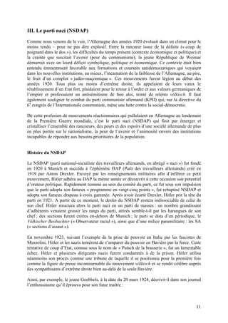 III. Le parti nazi (NSDAP)
Comme nous venons de le voir, l’Allemagne des années 1920 évoluait dans un climat pour le
moins tendu – pour ne pas dire explosif. Entre la rancœur issue de la défaite (« coup de
poignard dans le dos »), les difficultés du temps présent (contexte économique et politique) et
la crainte que suscitait l’avenir (peur du communisme), la jeune République de Weimar
démarrait avec un lourd déficit symbolique, politique et économique. Ce contexte était bien
entendu éminemment favorable aux formations et courants antidémocratiques qui voyaient
dans les nouvelles institutions, au mieux, l’incarnation de la faiblesse de l’Allemagne, au pire,
le fruit d’un complot « judéo-maçonnique ». Ces mouvements furent légion au début des
années 1920. Tous plus ou moins d’extrême droite, ils appelaient de leurs vœux le
rétablissement d’un Etat fort, plaidaient pour le retour à l’ordre et aux valeurs germaniques de
l’empire et professaient un antisémitisme de bon aloi, teinté de relents völkisch. Il faut
également souligner le combat du parti communiste allemand (KPD) qui, sur la directive du
6e congrès de l’Internationale communiste, mène une lutte contre la social-démocratie.
De cette profusion de mouvements réactionnaires qui pullulaient en Allemagne au lendemain
de la Première Guerre mondiale, c’est le parti nazi (NSDAP) qui finit par émerger et
cristalliser l’ensemble des rancoeurs, des peurs et des espoirs d’une société allemande de plus
en plus portée sur le nationalisme, la peur de l’avenir et l’animosité envers des institutions
incapables de répondre aux besoins prioritaires de la population.

Histoire du NSDAP
Le NSDAP (parti national-socialiste des travailleurs allemands, en abrégé « nazi ») fut fondé
en 1920 à Munich et succéda à l’éphémère DAP (Parti des travailleurs allemands) créé en
1919 par Anton Drexler. Envoyé par les renseignements militaires afin d’infiltrer ce petit
mouvement, Hitler adhéra au DAP la même année et découvrit à cette occasion son potentiel
d’orateur politique. Rapidement nommé au sein du comité du parti, ce fut sous son impulsion
que le parti adopta son fameux « programme en vingt-cinq points », fut rebaptisé NSDAP et
adopta son fameux drapeau à croix gammée. Après avoir écarté Drexler, Hitler prit la tête du
parti en 1921. A partir de ce moment, le destin du NSDAP restera indissociable de celui de
son chef. Hitler structura alors le parti nazi en un parti de masses : un nombre grandissant
d’adhérents venaient grossir les rangs du parti, attirés semble-t-il par les harangues de son
chef ; des sections furent créées en-dehors de Munich ; le parti se dota d’un périodique, le
Völkischer Beobachter (« Observateur racial »), ainsi que d’une milice paramilitaire : les SA
(« sections d’assaut »).
En novembre 1923, suivant l’exemple de la prise de pouvoir en Italie par les fascistes de
Mussolini, Hitler et les nazis tentèrent de s’emparer du pouvoir en Bavière par la force. Cette
tentative de coup d’Etat, connue sous le nom de « Putsch de la brasserie », fut un lamentable
échec. Hitler et plusieurs dirigeants nazis furent condamnés à de la prison. Hitler utilisa
néanmoins son procès comme une tribune de laquelle il se positionna pour la première fois
comme la figure de proue incontournable du mouvement völkisch et se rendit célèbre auprès
des sympathisants d’extrême droite bien au-delà de la seule Bavière.
Ainsi, par exemple, le jeune Goebbels, à la date du 20 mars 1924, décrivit-il dans son journal
l’enthousiasme qu’il éprouva pour son futur maître :

11

 