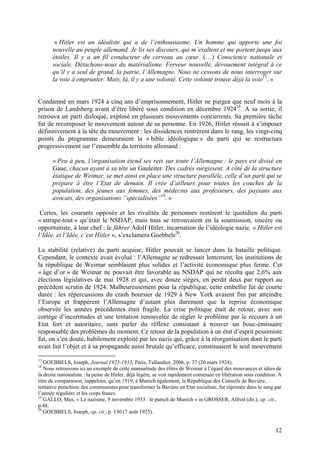 « Hitler est un idéaliste qui a de l’enthousiasme. Un homme qui apporte une foi
nouvelle au peuple allemand. Je lis ses discours, qui m’exaltent et me portent jusqu’aux
étoiles. Il y a un fil conducteur du cerveau au cœur. (…) Conscience nationale et
sociale. Détachons-nous du matérialisme. Ferveur nouvelle, dévouement intégral à ce
qu’il y a seul de grand, la patrie, l’Allemagne. Nous ne cessons de nous interroger sur
la voie à emprunter. Mais, là, il y a une volonté. Cette volonté trouve déjà la voie17. »

Condamné en mars 1924 à cinq ans d’emprisonnement, Hitler ne purgea que neuf mois à la
prison de Landsberg avant d’être libéré sous condition en décembre 192418. A sa sortie, il
retrouva un parti disloqué, explosé en plusieurs mouvements concurrents. Sa première tâche
fut de recomposer le mouvement autour de sa personne. En 1926, Hitler réussit à s’imposer
définitivement à la tête du mouvement : les dissidences rentrèrent dans le rang, les vingt-cinq
points du programme demeuraient la « bible idéologique » du parti qui se restructura
progressivement sur l’ensemble du territoire allemand :
« Peu à peu, l’organisation étend ses rets sur toute l’Allemagne : le pays est divisé en
Gaue, chacun ayant à sa tête un Gauleiter. Des cadres surgissent. A côté de la structure
étatique de Weimar, se met ainsi en place une structure parallèle, celle d’un parti qui se
prépare à être l’Etat de demain. Il crée d’ailleurs pour toutes les couches de la
population, des jeunes aux femmes, des médecins aux professeurs, des paysans aux
avocats, des organisations “spécialisées”19. »
Certes, les courants opposés et les rivalités de personnes restèrent le quotidien du parti
« attrape-tout » qu’était le NSDAP, mais tous se retrouvaient en la soumission, sincère ou
opportuniste, à leur chef : le führer Adolf Hitler, incarnation de l’idéologie nazie. « Hitler est
l’Idée, et l’Idée, c’est Hitler », s’exclamera Goebbels20.
La stabilité (relative) du parti acquise, Hitler pouvait se lancer dans la bataille politique.
Cependant, le contexte avait évolué : l’Allemagne se redressait lentement, les institutions de
la république de Weimar semblaient plus solides et l’activité économique plus ferme. Cet
« âge d’or » de Weimar ne pouvait être favorable au NSDAP qui ne récolta que 2,6% aux
élections législatives de mai 1928 et qui, avec douze sièges, en perdit deux par rapport au
précédent scrutin de 1924. Malheureusement pour la république, cette embellie fut de courte
durée : les répercussions du crash boursier de 1929 à New York avaient fini par atteindre
l’Europe et frappèrent l’Allemagne d’autant plus durement que la reprise économique
observée les années précédentes était fragile. La crise politique était de retour, avec son
cortège d’incertitudes et une tentation renouvelée de régler le problème par le recours à un
Etat fort et autoritaire, sans parler du réflexe consistant à trouver un bouc-émissaire
responsable des problèmes du moment. Ce retour de la population à un état d’esprit pessimiste
fut, on s’en doute, habilement exploité par les nazis qui, grâce à la réorganisation dont le parti
avait fait l’objet et à sa propagande aussi brutale qu’efficace, constituaient le seul mouvement
17

GOEBBELS, Joseph, Journal 1923-1933, Paris, Tallandier, 2006, p. 37 (20 mars 1924).
Nous retrouvons ici un exemple de cette mansuétude des élites de Weimar à l’égard des mouvances et idées de
la droite nationaliste : la peine de Hitler, déjà légère, se voit rapidement commuée en libération sous condition. A
titre de comparaison, rappelons, qu’en 1919, à Munich également, la République des Conseils de Bavière,
tentative putschiste des communistes pour transformer la Bavière en Etat socialiste, fut réprimée dans le sang par
l’armée régulière et les corps francs.
19
GALLO, Max, « Le nazisme, 9 novembre 1933 : le putsch de Munich » in GROSSER, Alfred (dir.), op. cit.,
p.48.
20
GOEBBELS, Joseph, op. cit., p. 130 (7 août 1925).
18

12

 