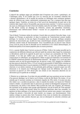 Conclusion
L’objectif des quelques pages qui précèdent était d’esquisser une courte « généalogie » de
l’Allemagne nazie. Il est évident que l’on n’y trouvera pas un inventaire exhaustif des
« facteurs déclencheurs » de la montée du nazisme en Allemagne mais seulement quelques
pistes de réflexion qui, toutes, mériteraient certainement que l’on y consacre bien plus que
quelques lignes. Toutefois, au terme de ce bref survol du cheminement du parti nazi et du
contexte dans lequel celui-ci fut possible, que pouvons-nous conclure ? L’arrivée au pouvoir
des nazis en Allemagne fut-elle le fruit de la fatalité, était-elle inévitable ? Doit-on considérer
le IIIe Reich comme un dérapage de l’Histoire, comme une parenthèse meurtrière,
douloureuse mais définitivement fermée ? Aucune de ces propositions ne nous semble
acceptable.
Tout d’abord, l’existence même du nazisme s’inscrit dans un contexte bien plus large, à une
époque où l’Europe en particulier vit dans la tentation de l’autoritarisme comme modèle
politique. Le nazisme ne fait pas figure d’exception dans un paysage politique européen
parsemé de mouvements qui, au-delà de leurs caractéristiques propres, prônaient l’autorité
arbitraire comme mode de fonctionnement. Tous n’accédèrent pas au pouvoir mais chacun
d’eux n’eut de cesse de jeter le discrédit sur les institutions et les valeurs démocratiques, en
bénéficiant parfois d’un soutien populaire plus ou moins prononcé.
Il n’y a aucune fatalité dans l’arrivée au pouvoir d’Hitler. Celle-ci fut rendue possible par la
conjonction de différents éléments qui relèvent tantôt du contexte dans lequel les évènements
se déroulèrent, tantôt de la capacité du parti nazi à se hisser aux commandes de l’Etat. Par
exemple, il ne faut pas oublier que, en janvier 1933, ce sont des partis traditionnels,
conservateurs et catholiques, qui proposèrent à Hitler le poste de Chancelier à un moment où
le NSDAP connaissait pourtant un fléchissement électoral21. De même, il n’y avait que deux
ministres nazis au sein du gouvernement qui, de janvier à mars 1933, prépara les conditions
du futur pouvoir absolu du Führer. S’il est vrai que la personnalité d’Adolf Hitler constitua un
élément déterminant dans le succès populaire du NSDAP, il est tout aussi véridique que ni son
charisme, ni ses talents oratoires, ni son prétendu génie politique n’auraient acquis une telle
dimension si la situation de l’Allemagne de l’époque avait été différente. En outre, son
accession au pouvoir en 1933 devait plus aux erreurs et aux mauvaises décisions de ses
adversaires qu’à la qualité de sa stratégie.
L’Histoire ne se répète pas. Il est donc très peu probable que nous assistions un jour au retour
d’un pouvoir identique, sur le fond et sur la forme, à celui du IIIe Reich. Par contre, s’il est
entendu que le nazisme constitue un évènement singulier du XXe siècle, il ne peut non plus
être réduit à un « accident de parcours » dans la marche du monde. Les leçons de l’Histoire
restent à étudier ; en particulier dans le processus qui amena la désintégration progressive de
la démocratie, des droits et des libertés. Bien au-delà des Juifs, des Tziganes, des Polonais,
des résistants ou de quelque autre groupe spécifiquement visé par la haine de l’Etat nationalsocialiste, les victimes du nazisme furent les citoyens démocrates dans leur ensemble. La
question est donc politique et les leçons du passé doivent surtout nous amener à une analyse
critique du présent, c’est-à-dire de notre société, ces rouages, son fonctionnement. Cette
analyse critique ne pourra donc faire l’économie d’une mise en lumière des contradictions
pouvant survenir dans certains discours qui, tout en dénonçant les atrocités commises par
21

De juillet à novembre 1932, les nazis passent de 37,4 à 33,1% des voix, perdant de la sorte 34 députés au
Reichstag.

14

 