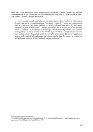 l’Etat nazi, n’en restent pas moins muets quant à la violence latente, propre aux sociétés
contemporaines, et qui restent peu enclins à faire le lien entre l’un et l’autre de ces facteurs.
Car, comme l’affirme Georges Bensoussan :
« Une leçon de morale dégradée en moralisme laisse dans l’ombre le milieu dans
lequel a germé la programmation de l’exclusion criminelle. Comme un enseignement
qui ne questionne pas notre présent est voué à devenir une sorte de catéchisme
antifasciste pour bien-pensants. L’exposé des crimes nazis ne fait pas à lui seul une
leçon d’Histoire s’il lui manque l’archéologie intellectuelle et politique sans laquelle
nous pensons ce passé comme un fait révolu. Il faut montrer la marge étroite qui dans
nos sociétés sépare la quotidienneté, la normalité et le crime. Et montrer également
comment des sociétés désenchantées, qui placent au plus haut des valeurs la production
et l’efficacité, ravalent de fait l’individu au rang de moyen22. »

22

BENSOUSSAN, Georges, Auschwitz en héritage. D’un bon usage de la mémoire : nouvelle édition revue et
augmentée, Paris, Mille et Une Nuits, 2003, p. 174.

15

 