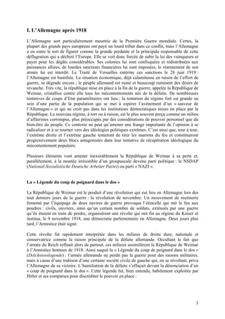 I. L’Allemagne après 1918
L’Allemagne sort particulièrement meurtrie de la Première Guerre mondiale. Certes, la
plupart des grands pays européens ont payé un lourd tribut dans ce conflit, mais l’Allemagne
a en outre le tort de figurer comme la grande perdante et la principale responsable de cette
déflagration qui a déchiré l’Europe. Elle se voit donc forcée de subir la loi des vainqueurs et
payer pour les dégâts considérables. Ses colonies lui sont confisquées et redistribuées aux
puissances alliées, de lourdes sanctions financières lui sont imposées, le réarmement de son
armée lui est interdit. Le Traité de Versailles entérine ces sanctions le 28 juin 1919 :
l’Allemagne est humiliée. La situation économique, déjà calamiteuse en raison de l’effort de
guerre, se dégrade encore ; le peuple allemand est ruiné et beaucoup ruminent des désirs de
revanche. Très vite, la république mise en place à la fin de la guerre, appelée la République de
Weimar, cristallise contre elle tous les mécontentements nés de la défaite. De nombreuses
tentatives de coups d’Etat paramilitaires ont lieu ; la tentation du régime fort est grande au
sein d’une partie de la population qui se met à espérer l’avènement d’un « sauveur de
l’Allemagne » et qui ne croit pas dans les institutions démocratiques mises en place par la
République. Le nouveau régime, à tort ou à raison, est le plus souvent perçu comme un milieu
d’affairistes corrompus, plus préoccupés par des considérations de pouvoir personnel que du
bien-être du peuple. Ce contexte ne peut qu’amener une frange importante de l’opinion à se
radicaliser et à se tourner vers des idéologies politiques extrêmes. C’est ainsi que, tour à tour,
l’extrême droite et l’extrême gauche tenteront de tirer les marrons du feu et constitueront
progressivement deux blocs antagonistes dans leur tentative de récupération idéologique du
mécontentement populaire.
Plusieurs éléments vont amener inexorablement la République de Weimar à sa perte et,
parallèlement, à la montée irrésistible d’un groupuscule devenu parti politique : le NSDAP
(National-Sozialistische Deutsche Arbeiter Partei) ou parti « NAZI ».

La « Légende du coup de poignard dans le dos »
La République de Weimar est le produit d’une révolution qui eut lieu en Allemagne lors des
tout derniers jours de la guerre : la révolution de novembre. Un mouvement de mutinerie
fomenté par l’équipage de deux navires de guerre provoqua l’étincelle qui mit le feu aux
poudres : civils, ouvriers, ainsi qu’un certain nombre de soldats, exténués par une guerre
qu’ils étaient en train de perdre, organisèrent une révolte qui mit fin au régime du Kaiser et
institua, le 9 novembre 1918, une démocratie parlementaire en Allemagne. Deux jours plus
tard, l’Armistice était signé.
Cette révolte fut rapidement interprétée dans les milieux de droite dure, nationale et
conservatrice comme la raison principale de la défaite allemande. Occultant le fait que
l’armée du Reich refluait alors de partout, ces milieux assimilèrent la République de Weimar
à l’Armistice honteux de 1918. Ainsi naquit la « Légende du coup de poignard dans le dos »
(Dolchstosslegende) : l’armée allemande ne perdit pas la guerre pour des raisons militaires,
mais à cause d’une trahison d’une certaine société civile de gauche qui, en se révoltant, priva
l’Allemagne de sa victoire. L’humiliation de la défaite s’effaçait devant la dénonciation d’un
« coup de poignard dans le dos ». Cette légende fut, bien entendu, habilement exploitée par
Hitler et ses comparses pour discréditer le pouvoir en place :

3

 