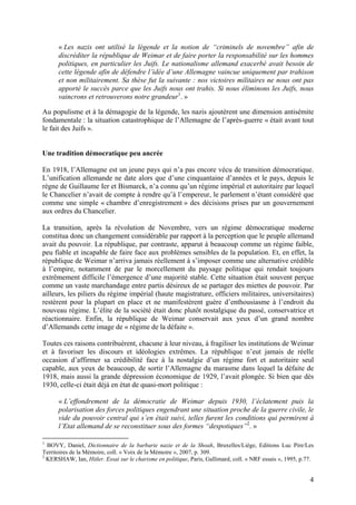« Les nazis ont utilisé la légende et la notion de “criminels de novembre” afin de
discréditer la république de Weimar et de faire porter la responsabilité sur les hommes
politiques, en particulier les Juifs. Le nationalisme allemand exacerbé avait besoin de
cette légende afin de défendre l’idée d’une Allemagne vaincue uniquement par trahison
et non militairement. Sa thèse fut la suivante : nos victoires militaires ne nous ont pas
apporté le succès parce que les Juifs nous ont trahis. Si nous éliminons les Juifs, nous
vaincrons et retrouverons notre grandeur1. »
Au populisme et à la démagogie de la légende, les nazis ajoutèrent une dimension antisémite
fondamentale : la situation catastrophique de l’Allemagne de l’après-guerre « était avant tout
le fait des Juifs ».

Une tradition démocratique peu ancrée
En 1918, l’Allemagne est un jeune pays qui n’a pas encore vécu de transition démocratique.
L’unification allemande ne date alors que d’une cinquantaine d’années et le pays, depuis le
règne de Guillaume Ier et Bismarck, n’a connu qu’un régime impérial et autoritaire par lequel
le Chancelier n’avait de compte à rendre qu’à l’empereur, le parlement n’étant considéré que
comme une simple « chambre d’enregistrement » des décisions prises par un gouvernement
aux ordres du Chancelier.
La transition, après la révolution de Novembre, vers un régime démocratique moderne
constitua donc un changement considérable par rapport à la perception que le peuple allemand
avait du pouvoir. La république, par contraste, apparut à beaucoup comme un régime faible,
peu fiable et incapable de faire face aux problèmes sensibles de la population. Et, en effet, la
république de Weimar n’arriva jamais réellement à s’imposer comme une alternative crédible
à l’empire, notamment de par le morcellement du paysage politique qui rendait toujours
extrêmement difficile l’émergence d’une majorité stable. Cette situation était souvent perçue
comme un vaste marchandage entre partis désireux de se partager des miettes de pouvoir. Par
ailleurs, les piliers du régime impérial (haute magistrature, officiers militaires, universitaires)
restèrent pour la plupart en place et ne manifestèrent guère d’enthousiasme à l’endroit du
nouveau régime. L’élite de la société était donc plutôt nostalgique du passé, conservatrice et
réactionnaire. Enfin, la république de Weimar conservait aux yeux d’un grand nombre
d’Allemands cette image de « régime de la défaite ».
Toutes ces raisons contribuèrent, chacune à leur niveau, à fragiliser les institutions de Weimar
et à favoriser les discours et idéologies extrêmes. La république n’eut jamais de réelle
occasion d’affirmer sa crédibilité face à la nostalgie d’un régime fort et autoritaire seul
capable, aux yeux de beaucoup, de sortir l’Allemagne du marasme dans lequel la défaite de
1918, mais aussi la grande dépression économique de 1929, l’avait plongée. Si bien que dès
1930, celle-ci était déjà en état de quasi-mort politique :
« L’effondrement de la démocratie de Weimar depuis 1930, l’éclatement puis la
polarisation des forces politiques engendrant une situation proche de la guerre civile, le
vide du pouvoir central qui s’en était suivi, telles furent les conditions qui permirent à
l’Etat allemand de se reconstituer sous des formes “despotiques”2. »
1

BOVY, Daniel, Dictionnaire de la barbarie nazie et de la Shoah, Bruxelles/Liège, Editions Luc Pire/Les
Territoires de la Mémoire, coll. « Voix de la Mémoire », 2007, p. 309.
2
KERSHAW, Ian, Hitler. Essai sur le charisme en politique, Paris, Gallimard, coll. « NRF essais », 1995, p.77.

4

 