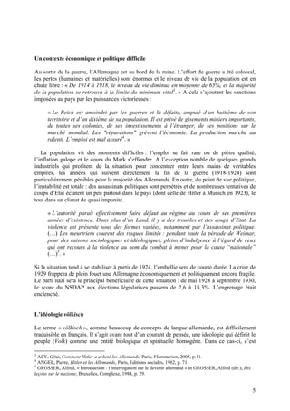 Un contexte économique et politique difficile
Au sortir de la guerre, l’Allemagne est au bord de la ruine. L’effort de guerre a été colossal,
les pertes (humaines et matérielles) sont énormes et le niveau de vie de la population est en
chute libre : « De 1914 à 1918, le niveau de vie diminua en moyenne de 65%, et la majorité
de la population se retrouva à la limite du minimum vital3. » A cela s’ajoutent les sanctions
imposées au pays par les puissances victorieuses :
« Le Reich est amoindri par les guerres et la défaite, amputé d’un huitième de son
territoire et d’un dixième de sa population. Il est privé de gisements miniers importants,
de toutes ses colonies, de ses investissements à l’étranger, de ses positions sur le
marché mondial. Les "réparations" grèvent l’économie. La production marche au
ralenti. L’emploi est mal assuré4. »
La population vit des moments difficiles : l’emploi se fait rare ou de piètre qualité,
l’inflation galope et le cours du Mark s’effondre. A l’exception notable de quelques grands
industriels qui profitent de la situation pour concentrer entre leurs mains de véritables
empires, les années qui suivent directement la fin de la guerre (1918-1924) sont
particulièrement pénibles pour la majorité des Allemands. En outre, du point de vue politique,
l’instabilité est totale : des assassinats politiques sont perpétrés et de nombreuses tentatives de
coups d’Etat éclatent un peu partout dans le pays (dont celle de Hitler à Munich en 1923), le
tout dans un climat de quasi impunité.
« L’autorité paraît effectivement faire défaut au régime au cours de ses premières
années d’existence. Dans plus d’un Land, il y a des troubles et des coups d’Etat. La
violence est présente sous des formes variées, notamment par l’assassinat politique.
(…) Les meurtriers courent des risques limités : pendant toute la période de Weimar,
pour des raisons sociologiques et idéologiques, pleins d’indulgence à l’égard de ceux
qui ont recours à la violence au nom du combat à mener pour la cause “nationale”
(…)5. »
Si la situation tend à se stabiliser à partir de 1924, l’embellie sera de courte durée. La crise de
1929 frappera de plein fouet une Allemagne économiquement et politiquement encore fragile.
Le parti nazi sera le principal bénéficiaire de cette situation : de mai 1928 à septembre 1930,
le score du NSDAP aux élections législatives passera de 2,6 à 18,3%. L’engrenage était
enclenché.

L’idéologie völkisch
Le terme « völkisch », comme beaucoup de concepts de langue allemande, est difficilement
traduisible en français. Il s’agit avant tout d’un courant de pensée, une idéologie qui définit le
peuple (Volk) comme une entité biologique et spirituelle homogène. Dans ce cas-ci, c’est
3

ALY, Götz, Comment Hitler a acheté les Allemands, Paris, Flammarion, 2005, p.41.
ANGEL, Pierre, Hitler et les Allemands, Paris, Editions sociales, 1982, p. 71.
5
GROSSER, Alfred, « Introduction : l’interrogation sur le devenir allemand » in GROSSER, Alfred (dir.), Dix
leçons sur le nazisme, Bruxelles, Complexe, 1984, p. 29.
4

5

 